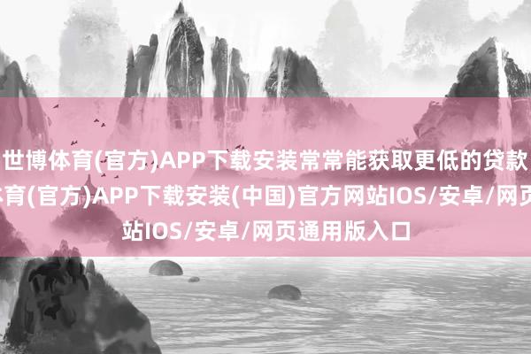 世博体育(官方)APP下载安装常常能获取更低的贷款利率-世博体育(官方)APP下载安装(中国)官方网站IOS/安卓/网页通用版入口