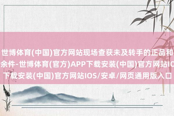 世博体育(中国)官方网站现场查获未及转手的正品和高仿护肤品诡计590余件-世博体育(官方)APP下载安装(中国)官方网站IOS/安卓/网页通用版入口