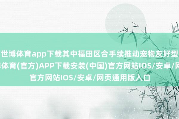 世博体育app下载其中福田区合手续推动宠物友好型商圈建造-世博体育(官方)APP下载安装(中国)官方网站IOS/安卓/网页通用版入口