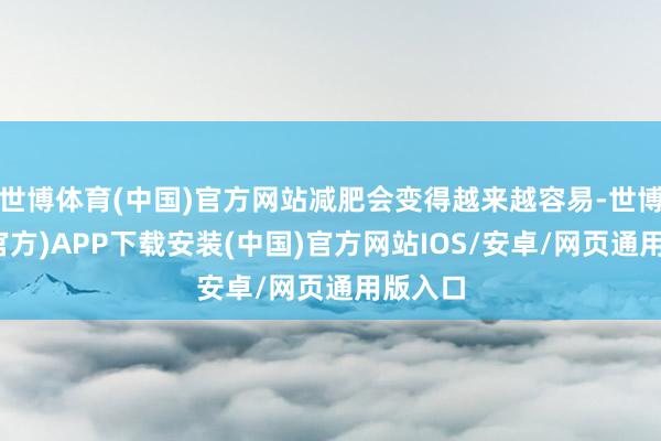 世博体育(中国)官方网站减肥会变得越来越容易-世博体育(官方)APP下载安装(中国)官方网站IOS/安卓/网页通用版入口