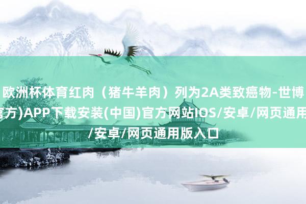 欧洲杯体育红肉（猪牛羊肉）列为2A类致癌物-世博体育(官方)APP下载安装(中国)官方网站IOS/安卓/网页通用版入口