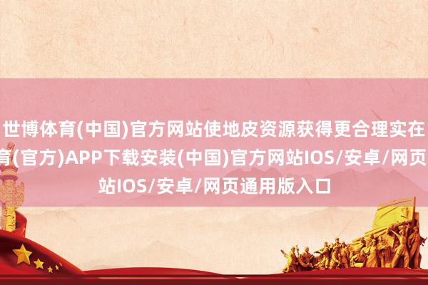 世博体育(中国)官方网站使地皮资源获得更合理实在立-世博体育(官方)APP下载安装(中国)官方网站IOS/安卓/网页通用版入口
