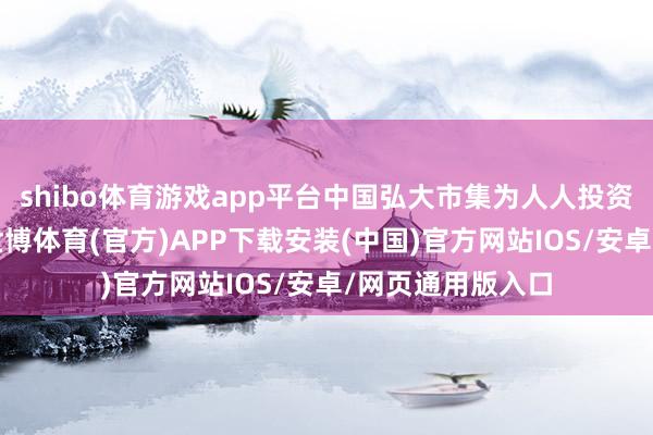 shibo体育游戏app平台中国弘大市集为人人投资者带来细则性-世博体育(官方)APP下载安装(中国)官方网站IOS/安卓/网页通用版入口