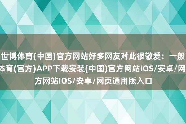 世博体育(中国)官方网站好多网友对此很敬爱：一般情况下-世博体育(官方)APP下载安装(中国)官方网站IOS/安卓/网页通用版入口