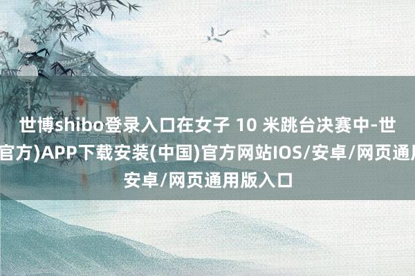 世博shibo登录入口在女子 10 米跳台决赛中-世博体育(官方)APP下载安装(中国)官方网站IOS/安卓/网页通用版入口